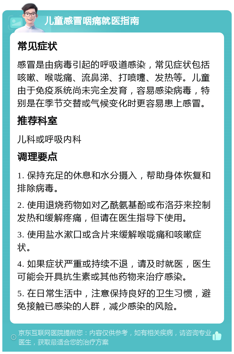 儿童感冒咽痛就医指南 常见症状 感冒是由病毒引起的呼吸道感染，常见症状包括咳嗽、喉咙痛、流鼻涕、打喷嚏、发热等。儿童由于免疫系统尚未完全发育，容易感染病毒，特别是在季节交替或气候变化时更容易患上感冒。 推荐科室 儿科或呼吸内科 调理要点 1. 保持充足的休息和水分摄入，帮助身体恢复和排除病毒。 2. 使用退烧药物如对乙酰氨基酚或布洛芬来控制发热和缓解疼痛，但请在医生指导下使用。 3. 使用盐水漱口或含片来缓解喉咙痛和咳嗽症状。 4. 如果症状严重或持续不退，请及时就医，医生可能会开具抗生素或其他药物来治疗感染。 5. 在日常生活中，注意保持良好的卫生习惯，避免接触已感染的人群，减少感染的风险。