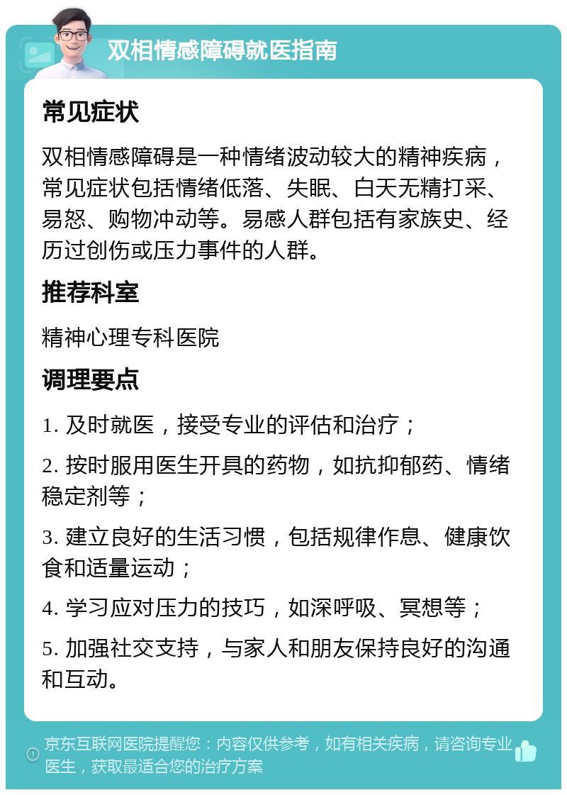 双相情感障碍就医指南 常见症状 双相情感障碍是一种情绪波动较大的精神疾病，常见症状包括情绪低落、失眠、白天无精打采、易怒、购物冲动等。易感人群包括有家族史、经历过创伤或压力事件的人群。 推荐科室 精神心理专科医院 调理要点 1. 及时就医，接受专业的评估和治疗； 2. 按时服用医生开具的药物，如抗抑郁药、情绪稳定剂等； 3. 建立良好的生活习惯，包括规律作息、健康饮食和适量运动； 4. 学习应对压力的技巧，如深呼吸、冥想等； 5. 加强社交支持，与家人和朋友保持良好的沟通和互动。