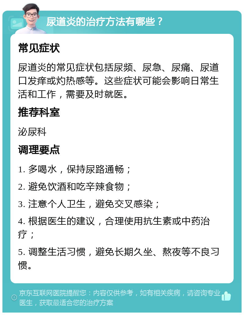 尿道炎的治疗方法有哪些？ 常见症状 尿道炎的常见症状包括尿频、尿急、尿痛、尿道口发痒或灼热感等。这些症状可能会影响日常生活和工作，需要及时就医。 推荐科室 泌尿科 调理要点 1. 多喝水，保持尿路通畅； 2. 避免饮酒和吃辛辣食物； 3. 注意个人卫生，避免交叉感染； 4. 根据医生的建议，合理使用抗生素或中药治疗； 5. 调整生活习惯，避免长期久坐、熬夜等不良习惯。