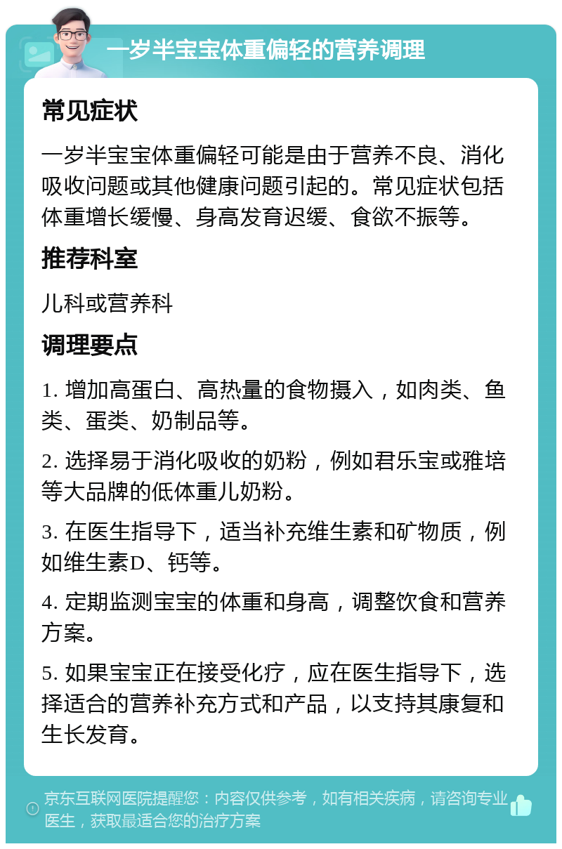 一岁半宝宝体重偏轻的营养调理 常见症状 一岁半宝宝体重偏轻可能是由于营养不良、消化吸收问题或其他健康问题引起的。常见症状包括体重增长缓慢、身高发育迟缓、食欲不振等。 推荐科室 儿科或营养科 调理要点 1. 增加高蛋白、高热量的食物摄入，如肉类、鱼类、蛋类、奶制品等。 2. 选择易于消化吸收的奶粉，例如君乐宝或雅培等大品牌的低体重儿奶粉。 3. 在医生指导下，适当补充维生素和矿物质，例如维生素D、钙等。 4. 定期监测宝宝的体重和身高，调整饮食和营养方案。 5. 如果宝宝正在接受化疗，应在医生指导下，选择适合的营养补充方式和产品，以支持其康复和生长发育。