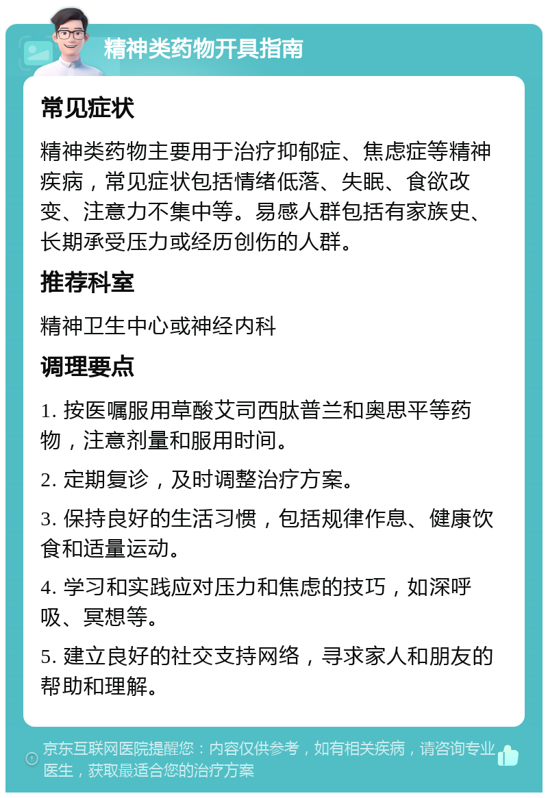 精神类药物开具指南 常见症状 精神类药物主要用于治疗抑郁症、焦虑症等精神疾病，常见症状包括情绪低落、失眠、食欲改变、注意力不集中等。易感人群包括有家族史、长期承受压力或经历创伤的人群。 推荐科室 精神卫生中心或神经内科 调理要点 1. 按医嘱服用草酸艾司西肽普兰和奥思平等药物，注意剂量和服用时间。 2. 定期复诊，及时调整治疗方案。 3. 保持良好的生活习惯，包括规律作息、健康饮食和适量运动。 4. 学习和实践应对压力和焦虑的技巧，如深呼吸、冥想等。 5. 建立良好的社交支持网络，寻求家人和朋友的帮助和理解。