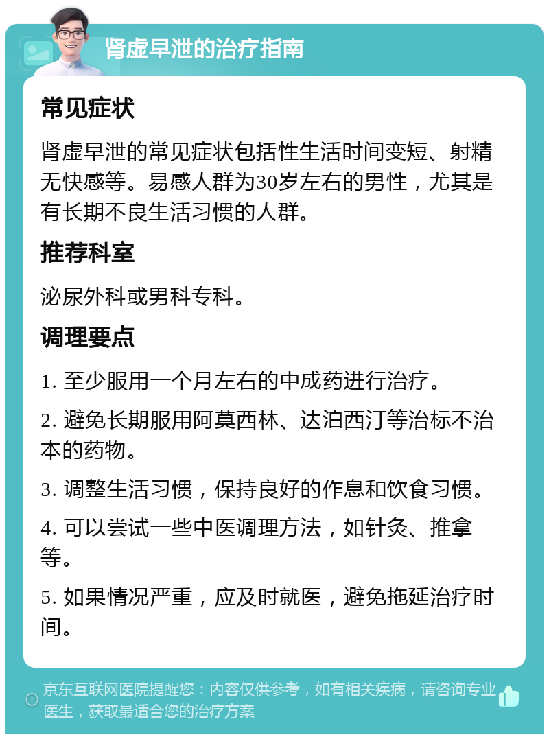 肾虚早泄的治疗指南 常见症状 肾虚早泄的常见症状包括性生活时间变短、射精无快感等。易感人群为30岁左右的男性，尤其是有长期不良生活习惯的人群。 推荐科室 泌尿外科或男科专科。 调理要点 1. 至少服用一个月左右的中成药进行治疗。 2. 避免长期服用阿莫西林、达泊西汀等治标不治本的药物。 3. 调整生活习惯，保持良好的作息和饮食习惯。 4. 可以尝试一些中医调理方法，如针灸、推拿等。 5. 如果情况严重，应及时就医，避免拖延治疗时间。