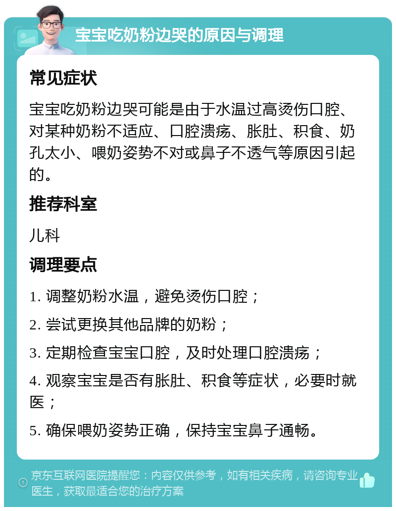 宝宝吃奶粉边哭的原因与调理 常见症状 宝宝吃奶粉边哭可能是由于水温过高烫伤口腔、对某种奶粉不适应、口腔溃疡、胀肚、积食、奶孔太小、喂奶姿势不对或鼻子不透气等原因引起的。 推荐科室 儿科 调理要点 1. 调整奶粉水温，避免烫伤口腔； 2. 尝试更换其他品牌的奶粉； 3. 定期检查宝宝口腔，及时处理口腔溃疡； 4. 观察宝宝是否有胀肚、积食等症状，必要时就医； 5. 确保喂奶姿势正确，保持宝宝鼻子通畅。