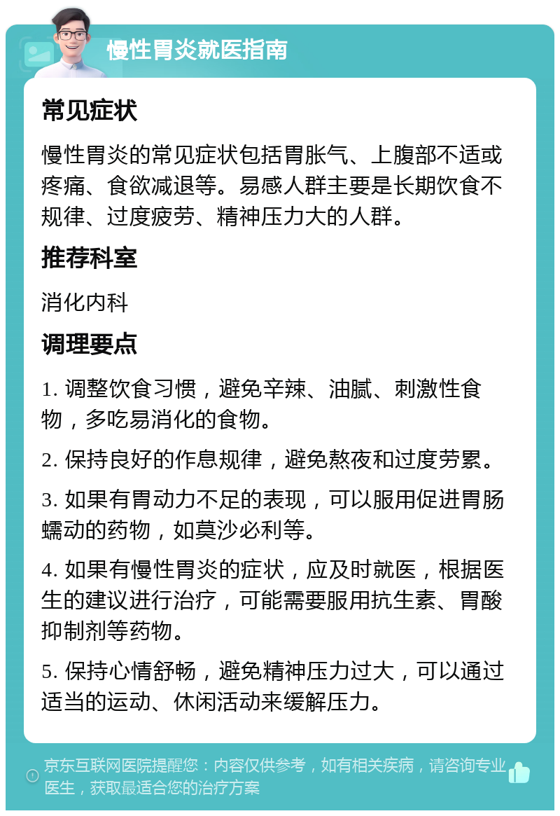 慢性胃炎就医指南 常见症状 慢性胃炎的常见症状包括胃胀气、上腹部不适或疼痛、食欲减退等。易感人群主要是长期饮食不规律、过度疲劳、精神压力大的人群。 推荐科室 消化内科 调理要点 1. 调整饮食习惯，避免辛辣、油腻、刺激性食物，多吃易消化的食物。 2. 保持良好的作息规律，避免熬夜和过度劳累。 3. 如果有胃动力不足的表现，可以服用促进胃肠蠕动的药物，如莫沙必利等。 4. 如果有慢性胃炎的症状，应及时就医，根据医生的建议进行治疗，可能需要服用抗生素、胃酸抑制剂等药物。 5. 保持心情舒畅，避免精神压力过大，可以通过适当的运动、休闲活动来缓解压力。