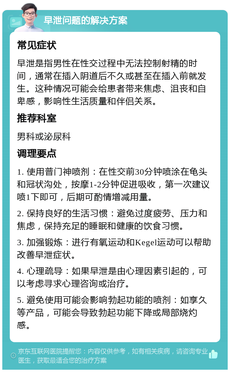 早泄问题的解决方案 常见症状 早泄是指男性在性交过程中无法控制射精的时间，通常在插入阴道后不久或甚至在插入前就发生。这种情况可能会给患者带来焦虑、沮丧和自卑感，影响性生活质量和伴侣关系。 推荐科室 男科或泌尿科 调理要点 1. 使用普门神喷剂：在性交前30分钟喷涂在龟头和冠状沟处，按摩1-2分钟促进吸收，第一次建议喷1下即可，后期可酌情增减用量。 2. 保持良好的生活习惯：避免过度疲劳、压力和焦虑，保持充足的睡眠和健康的饮食习惯。 3. 加强锻炼：进行有氧运动和Kegel运动可以帮助改善早泄症状。 4. 心理疏导：如果早泄是由心理因素引起的，可以考虑寻求心理咨询或治疗。 5. 避免使用可能会影响勃起功能的喷剂：如享久等产品，可能会导致勃起功能下降或局部烧灼感。