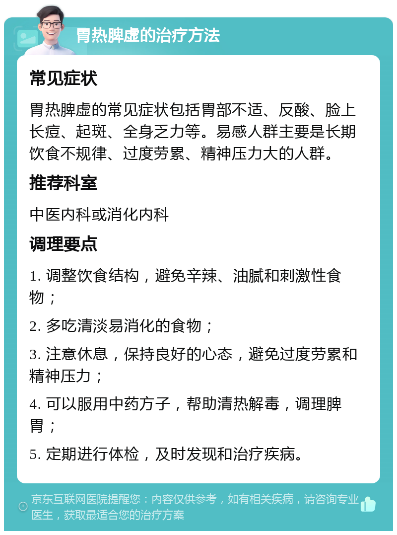 胃热脾虚的治疗方法 常见症状 胃热脾虚的常见症状包括胃部不适、反酸、脸上长痘、起斑、全身乏力等。易感人群主要是长期饮食不规律、过度劳累、精神压力大的人群。 推荐科室 中医内科或消化内科 调理要点 1. 调整饮食结构，避免辛辣、油腻和刺激性食物； 2. 多吃清淡易消化的食物； 3. 注意休息，保持良好的心态，避免过度劳累和精神压力； 4. 可以服用中药方子，帮助清热解毒，调理脾胃； 5. 定期进行体检，及时发现和治疗疾病。