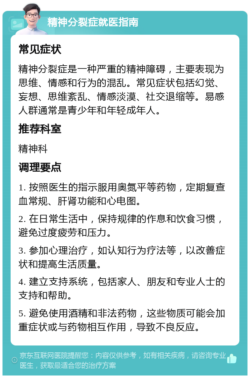 精神分裂症就医指南 常见症状 精神分裂症是一种严重的精神障碍，主要表现为思维、情感和行为的混乱。常见症状包括幻觉、妄想、思维紊乱、情感淡漠、社交退缩等。易感人群通常是青少年和年轻成年人。 推荐科室 精神科 调理要点 1. 按照医生的指示服用奥氮平等药物，定期复查血常规、肝肾功能和心电图。 2. 在日常生活中，保持规律的作息和饮食习惯，避免过度疲劳和压力。 3. 参加心理治疗，如认知行为疗法等，以改善症状和提高生活质量。 4. 建立支持系统，包括家人、朋友和专业人士的支持和帮助。 5. 避免使用酒精和非法药物，这些物质可能会加重症状或与药物相互作用，导致不良反应。