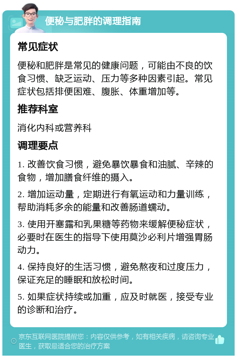 便秘与肥胖的调理指南 常见症状 便秘和肥胖是常见的健康问题，可能由不良的饮食习惯、缺乏运动、压力等多种因素引起。常见症状包括排便困难、腹胀、体重增加等。 推荐科室 消化内科或营养科 调理要点 1. 改善饮食习惯，避免暴饮暴食和油腻、辛辣的食物，增加膳食纤维的摄入。 2. 增加运动量，定期进行有氧运动和力量训练，帮助消耗多余的能量和改善肠道蠕动。 3. 使用开塞露和乳果糖等药物来缓解便秘症状，必要时在医生的指导下使用莫沙必利片增强胃肠动力。 4. 保持良好的生活习惯，避免熬夜和过度压力，保证充足的睡眠和放松时间。 5. 如果症状持续或加重，应及时就医，接受专业的诊断和治疗。