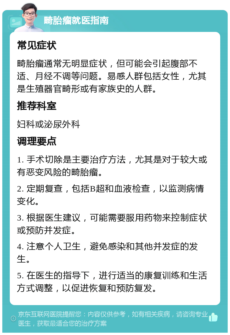 畸胎瘤就医指南 常见症状 畸胎瘤通常无明显症状，但可能会引起腹部不适、月经不调等问题。易感人群包括女性，尤其是生殖器官畸形或有家族史的人群。 推荐科室 妇科或泌尿外科 调理要点 1. 手术切除是主要治疗方法，尤其是对于较大或有恶变风险的畸胎瘤。 2. 定期复查，包括B超和血液检查，以监测病情变化。 3. 根据医生建议，可能需要服用药物来控制症状或预防并发症。 4. 注意个人卫生，避免感染和其他并发症的发生。 5. 在医生的指导下，进行适当的康复训练和生活方式调整，以促进恢复和预防复发。