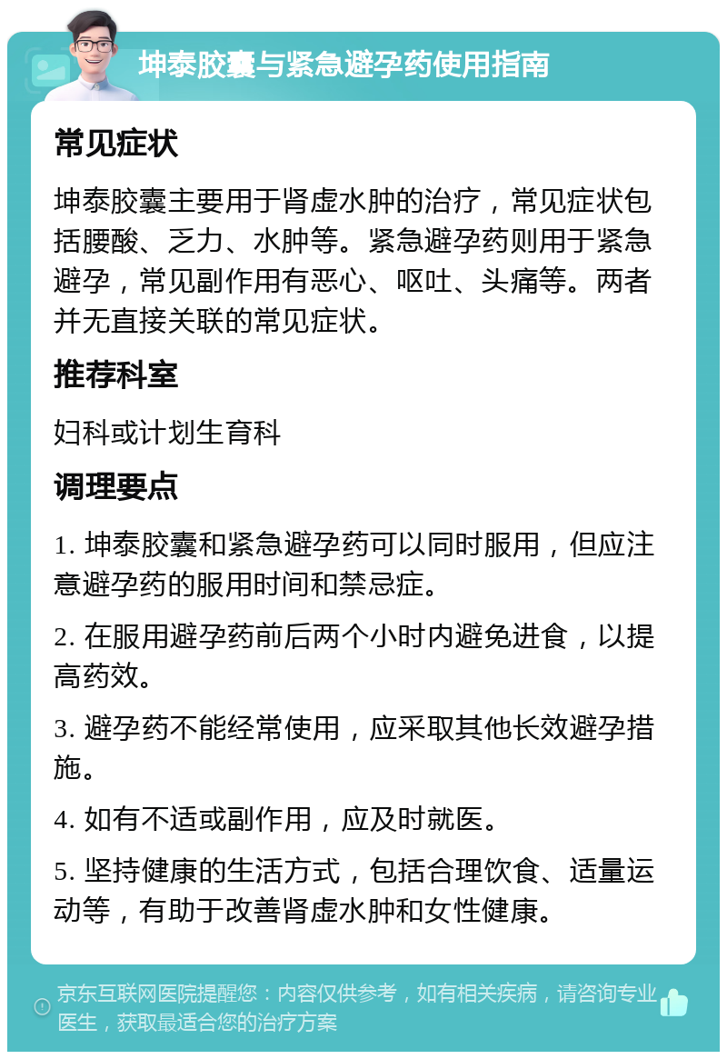 坤泰胶囊与紧急避孕药使用指南 常见症状 坤泰胶囊主要用于肾虚水肿的治疗，常见症状包括腰酸、乏力、水肿等。紧急避孕药则用于紧急避孕，常见副作用有恶心、呕吐、头痛等。两者并无直接关联的常见症状。 推荐科室 妇科或计划生育科 调理要点 1. 坤泰胶囊和紧急避孕药可以同时服用，但应注意避孕药的服用时间和禁忌症。 2. 在服用避孕药前后两个小时内避免进食，以提高药效。 3. 避孕药不能经常使用，应采取其他长效避孕措施。 4. 如有不适或副作用，应及时就医。 5. 坚持健康的生活方式，包括合理饮食、适量运动等，有助于改善肾虚水肿和女性健康。