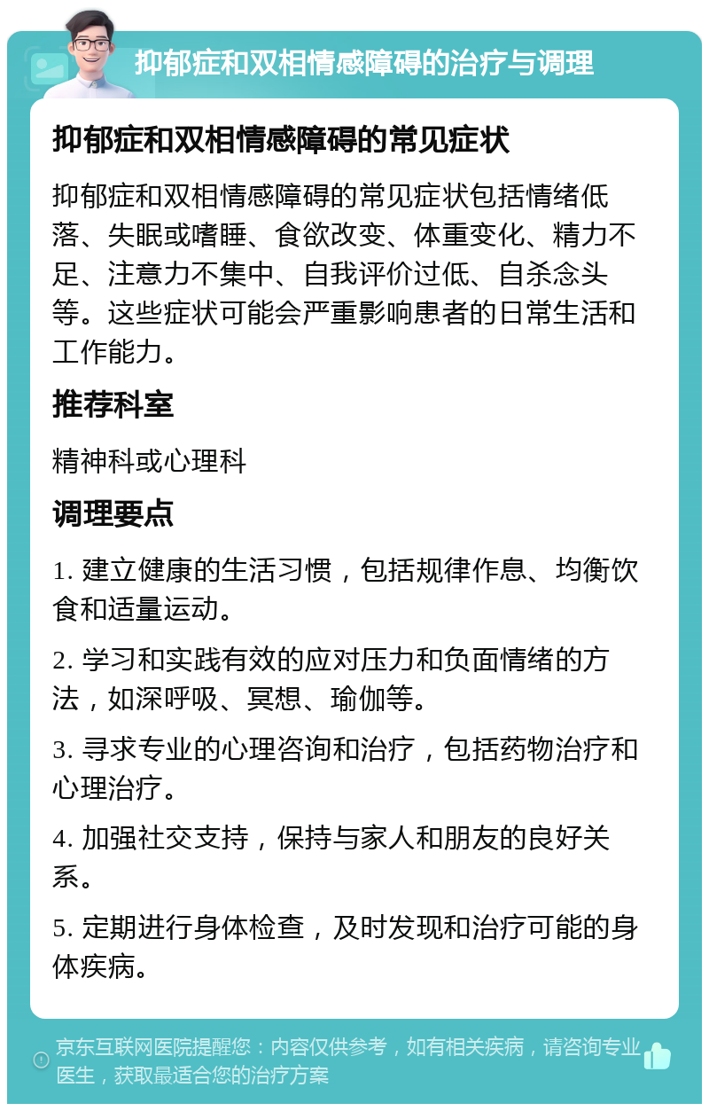 抑郁症和双相情感障碍的治疗与调理 抑郁症和双相情感障碍的常见症状 抑郁症和双相情感障碍的常见症状包括情绪低落、失眠或嗜睡、食欲改变、体重变化、精力不足、注意力不集中、自我评价过低、自杀念头等。这些症状可能会严重影响患者的日常生活和工作能力。 推荐科室 精神科或心理科 调理要点 1. 建立健康的生活习惯，包括规律作息、均衡饮食和适量运动。 2. 学习和实践有效的应对压力和负面情绪的方法，如深呼吸、冥想、瑜伽等。 3. 寻求专业的心理咨询和治疗，包括药物治疗和心理治疗。 4. 加强社交支持，保持与家人和朋友的良好关系。 5. 定期进行身体检查，及时发现和治疗可能的身体疾病。