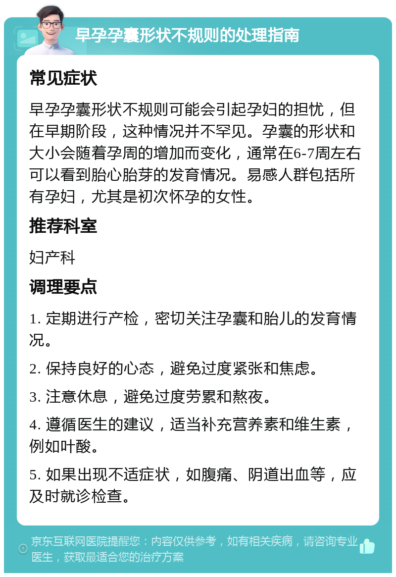 早孕孕囊形状不规则的处理指南 常见症状 早孕孕囊形状不规则可能会引起孕妇的担忧，但在早期阶段，这种情况并不罕见。孕囊的形状和大小会随着孕周的增加而变化，通常在6-7周左右可以看到胎心胎芽的发育情况。易感人群包括所有孕妇，尤其是初次怀孕的女性。 推荐科室 妇产科 调理要点 1. 定期进行产检，密切关注孕囊和胎儿的发育情况。 2. 保持良好的心态，避免过度紧张和焦虑。 3. 注意休息，避免过度劳累和熬夜。 4. 遵循医生的建议，适当补充营养素和维生素，例如叶酸。 5. 如果出现不适症状，如腹痛、阴道出血等，应及时就诊检查。