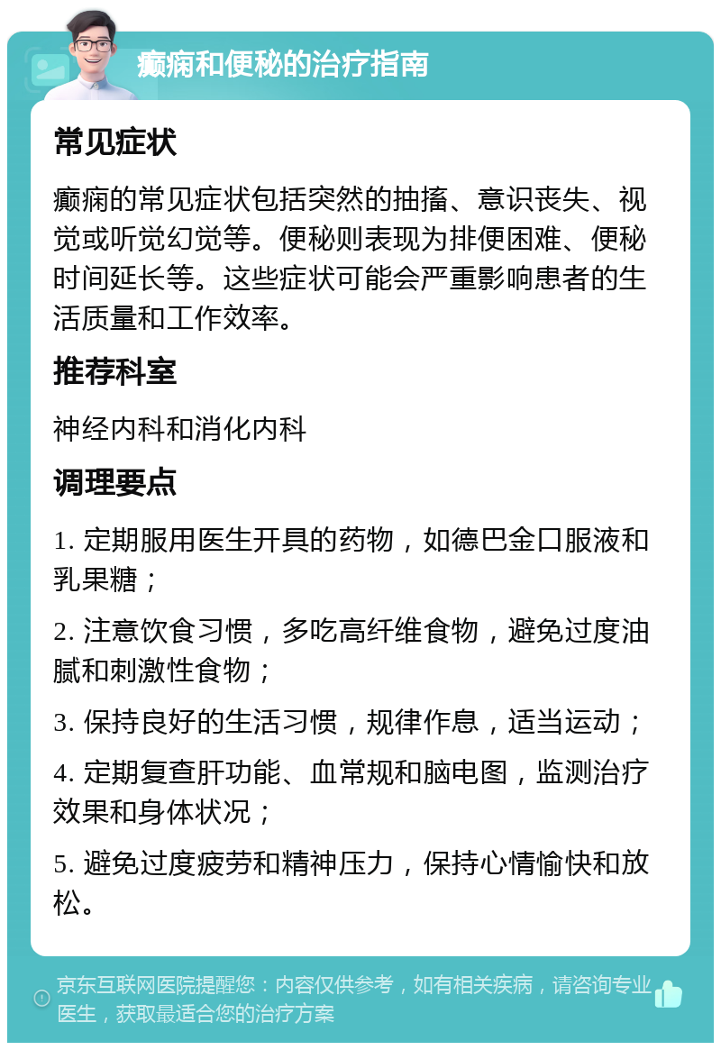 癫痫和便秘的治疗指南 常见症状 癫痫的常见症状包括突然的抽搐、意识丧失、视觉或听觉幻觉等。便秘则表现为排便困难、便秘时间延长等。这些症状可能会严重影响患者的生活质量和工作效率。 推荐科室 神经内科和消化内科 调理要点 1. 定期服用医生开具的药物，如德巴金口服液和乳果糖； 2. 注意饮食习惯，多吃高纤维食物，避免过度油腻和刺激性食物； 3. 保持良好的生活习惯，规律作息，适当运动； 4. 定期复查肝功能、血常规和脑电图，监测治疗效果和身体状况； 5. 避免过度疲劳和精神压力，保持心情愉快和放松。