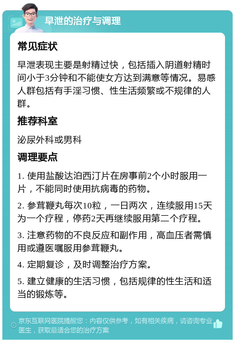 早泄的治疗与调理 常见症状 早泄表现主要是射精过快，包括插入阴道射精时间小于3分钟和不能使女方达到满意等情况。易感人群包括有手淫习惯、性生活频繁或不规律的人群。 推荐科室 泌尿外科或男科 调理要点 1. 使用盐酸达泊西汀片在房事前2个小时服用一片，不能同时使用抗病毒的药物。 2. 参茸鞭丸每次10粒，一日两次，连续服用15天为一个疗程，停药2天再继续服用第二个疗程。 3. 注意药物的不良反应和副作用，高血压者需慎用或遵医嘱服用参茸鞭丸。 4. 定期复诊，及时调整治疗方案。 5. 建立健康的生活习惯，包括规律的性生活和适当的锻炼等。