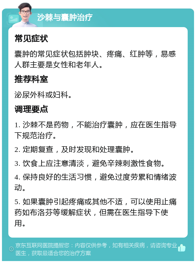 沙棘与囊肿治疗 常见症状 囊肿的常见症状包括肿块、疼痛、红肿等，易感人群主要是女性和老年人。 推荐科室 泌尿外科或妇科。 调理要点 1. 沙棘不是药物，不能治疗囊肿，应在医生指导下规范治疗。 2. 定期复查，及时发现和处理囊肿。 3. 饮食上应注意清淡，避免辛辣刺激性食物。 4. 保持良好的生活习惯，避免过度劳累和情绪波动。 5. 如果囊肿引起疼痛或其他不适，可以使用止痛药如布洛芬等缓解症状，但需在医生指导下使用。