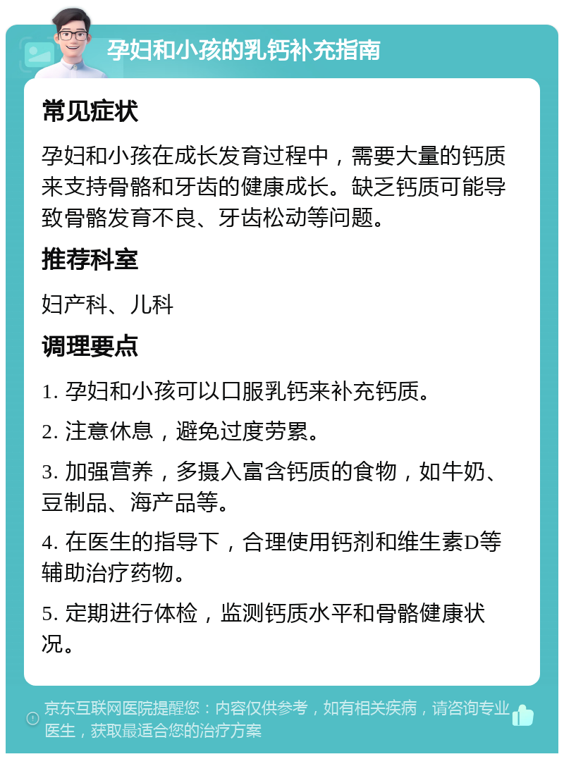 孕妇和小孩的乳钙补充指南 常见症状 孕妇和小孩在成长发育过程中，需要大量的钙质来支持骨骼和牙齿的健康成长。缺乏钙质可能导致骨骼发育不良、牙齿松动等问题。 推荐科室 妇产科、儿科 调理要点 1. 孕妇和小孩可以口服乳钙来补充钙质。 2. 注意休息，避免过度劳累。 3. 加强营养，多摄入富含钙质的食物，如牛奶、豆制品、海产品等。 4. 在医生的指导下，合理使用钙剂和维生素D等辅助治疗药物。 5. 定期进行体检，监测钙质水平和骨骼健康状况。