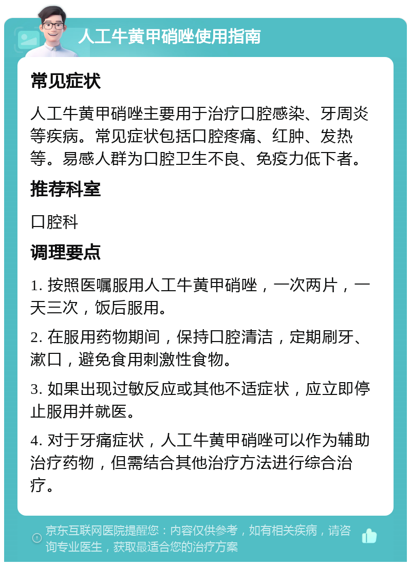 人工牛黄甲硝唑使用指南 常见症状 人工牛黄甲硝唑主要用于治疗口腔感染、牙周炎等疾病。常见症状包括口腔疼痛、红肿、发热等。易感人群为口腔卫生不良、免疫力低下者。 推荐科室 口腔科 调理要点 1. 按照医嘱服用人工牛黄甲硝唑，一次两片，一天三次，饭后服用。 2. 在服用药物期间，保持口腔清洁，定期刷牙、漱口，避免食用刺激性食物。 3. 如果出现过敏反应或其他不适症状，应立即停止服用并就医。 4. 对于牙痛症状，人工牛黄甲硝唑可以作为辅助治疗药物，但需结合其他治疗方法进行综合治疗。