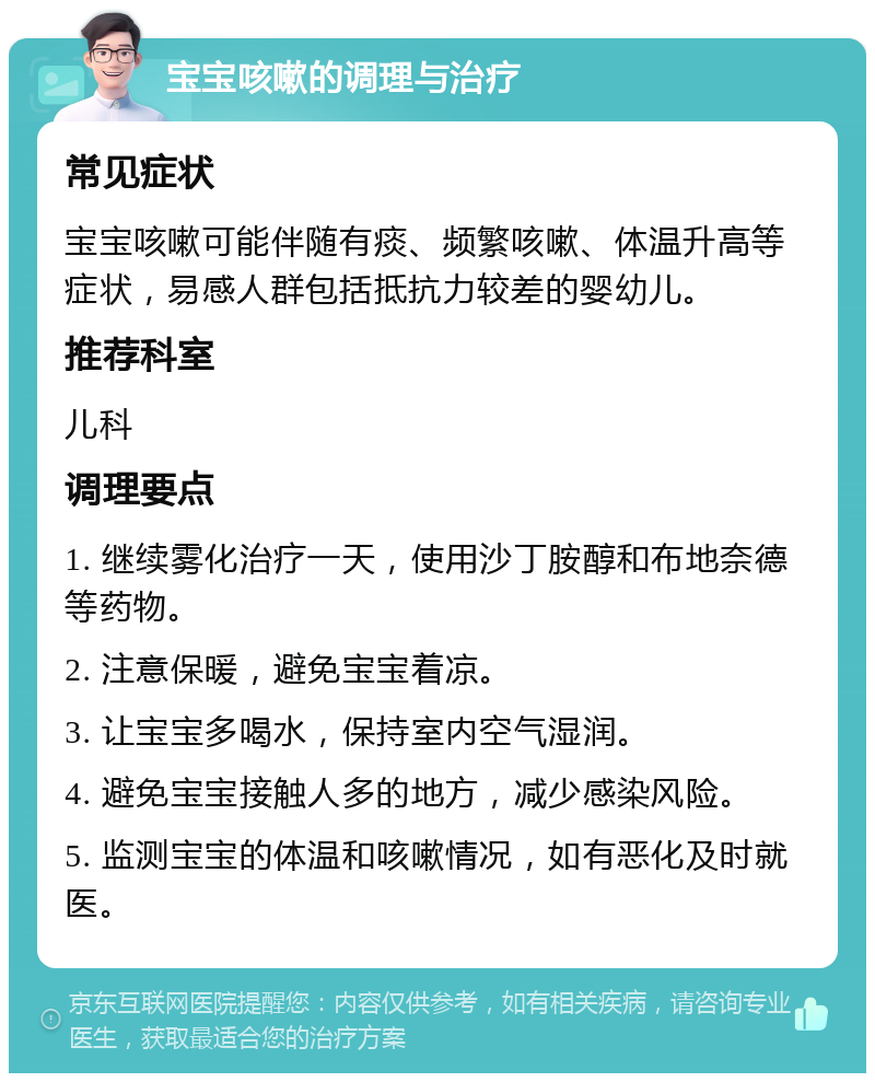 宝宝咳嗽的调理与治疗 常见症状 宝宝咳嗽可能伴随有痰、频繁咳嗽、体温升高等症状，易感人群包括抵抗力较差的婴幼儿。 推荐科室 儿科 调理要点 1. 继续雾化治疗一天，使用沙丁胺醇和布地奈德等药物。 2. 注意保暖，避免宝宝着凉。 3. 让宝宝多喝水，保持室内空气湿润。 4. 避免宝宝接触人多的地方，减少感染风险。 5. 监测宝宝的体温和咳嗽情况，如有恶化及时就医。