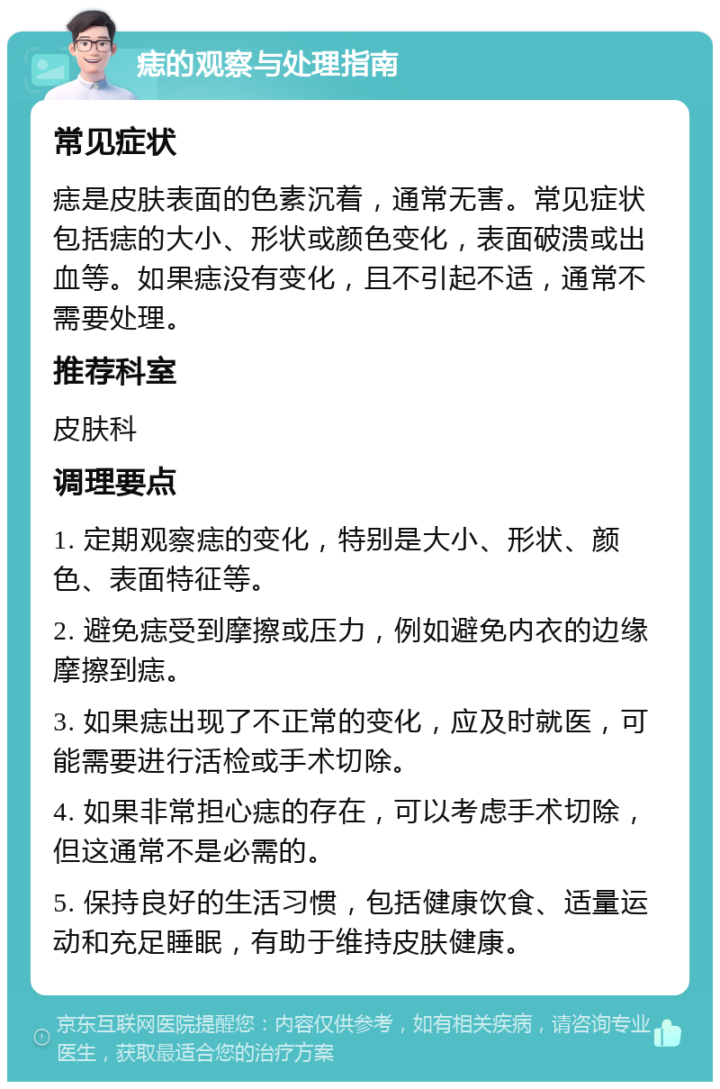 痣的观察与处理指南 常见症状 痣是皮肤表面的色素沉着，通常无害。常见症状包括痣的大小、形状或颜色变化，表面破溃或出血等。如果痣没有变化，且不引起不适，通常不需要处理。 推荐科室 皮肤科 调理要点 1. 定期观察痣的变化，特别是大小、形状、颜色、表面特征等。 2. 避免痣受到摩擦或压力，例如避免内衣的边缘摩擦到痣。 3. 如果痣出现了不正常的变化，应及时就医，可能需要进行活检或手术切除。 4. 如果非常担心痣的存在，可以考虑手术切除，但这通常不是必需的。 5. 保持良好的生活习惯，包括健康饮食、适量运动和充足睡眠，有助于维持皮肤健康。