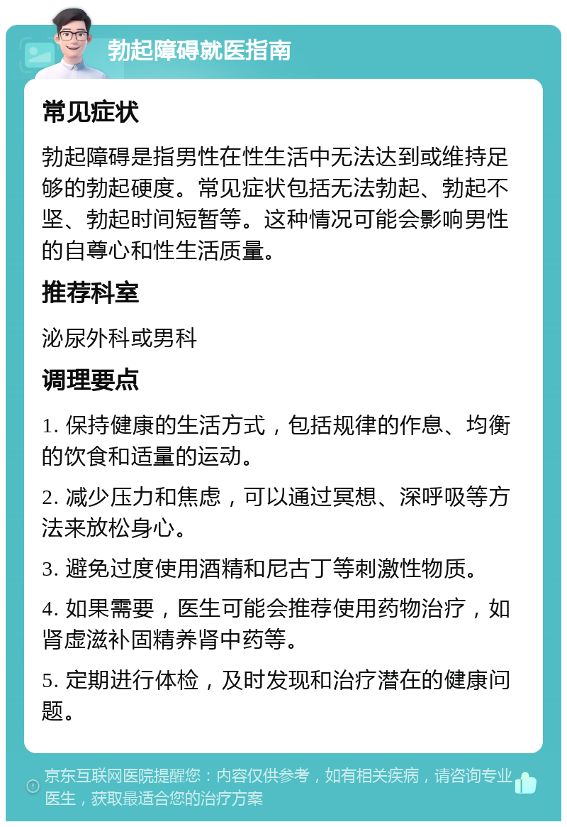 勃起障碍就医指南 常见症状 勃起障碍是指男性在性生活中无法达到或维持足够的勃起硬度。常见症状包括无法勃起、勃起不坚、勃起时间短暂等。这种情况可能会影响男性的自尊心和性生活质量。 推荐科室 泌尿外科或男科 调理要点 1. 保持健康的生活方式，包括规律的作息、均衡的饮食和适量的运动。 2. 减少压力和焦虑，可以通过冥想、深呼吸等方法来放松身心。 3. 避免过度使用酒精和尼古丁等刺激性物质。 4. 如果需要，医生可能会推荐使用药物治疗，如肾虚滋补固精养肾中药等。 5. 定期进行体检，及时发现和治疗潜在的健康问题。