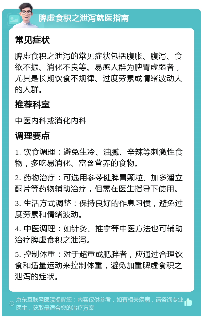 脾虚食积之泄泻就医指南 常见症状 脾虚食积之泄泻的常见症状包括腹胀、腹泻、食欲不振、消化不良等。易感人群为脾胃虚弱者，尤其是长期饮食不规律、过度劳累或情绪波动大的人群。 推荐科室 中医内科或消化内科 调理要点 1. 饮食调理：避免生冷、油腻、辛辣等刺激性食物，多吃易消化、富含营养的食物。 2. 药物治疗：可选用参苓健脾胃颗粒、加多潘立酮片等药物辅助治疗，但需在医生指导下使用。 3. 生活方式调整：保持良好的作息习惯，避免过度劳累和情绪波动。 4. 中医调理：如针灸、推拿等中医方法也可辅助治疗脾虚食积之泄泻。 5. 控制体重：对于超重或肥胖者，应通过合理饮食和适量运动来控制体重，避免加重脾虚食积之泄泻的症状。