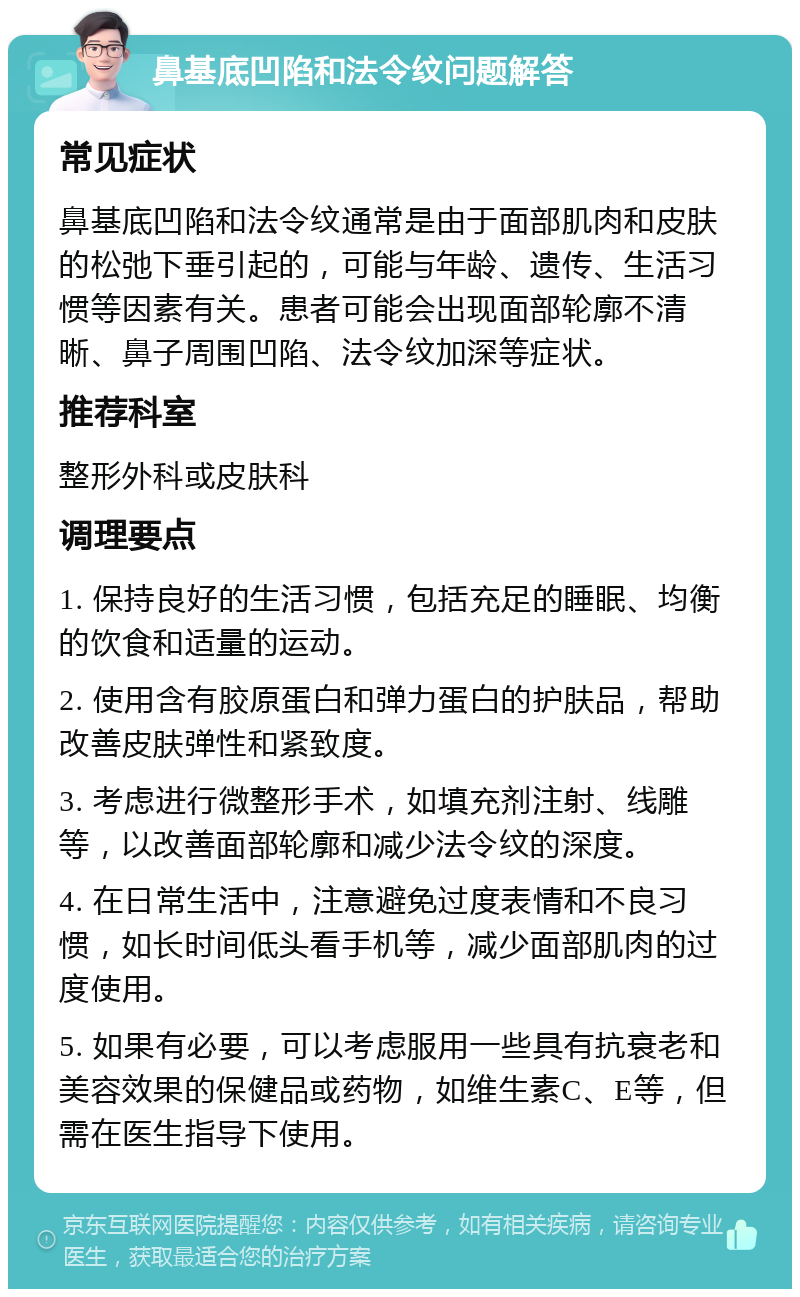 鼻基底凹陷和法令纹问题解答 常见症状 鼻基底凹陷和法令纹通常是由于面部肌肉和皮肤的松弛下垂引起的，可能与年龄、遗传、生活习惯等因素有关。患者可能会出现面部轮廓不清晰、鼻子周围凹陷、法令纹加深等症状。 推荐科室 整形外科或皮肤科 调理要点 1. 保持良好的生活习惯，包括充足的睡眠、均衡的饮食和适量的运动。 2. 使用含有胶原蛋白和弹力蛋白的护肤品，帮助改善皮肤弹性和紧致度。 3. 考虑进行微整形手术，如填充剂注射、线雕等，以改善面部轮廓和减少法令纹的深度。 4. 在日常生活中，注意避免过度表情和不良习惯，如长时间低头看手机等，减少面部肌肉的过度使用。 5. 如果有必要，可以考虑服用一些具有抗衰老和美容效果的保健品或药物，如维生素C、E等，但需在医生指导下使用。