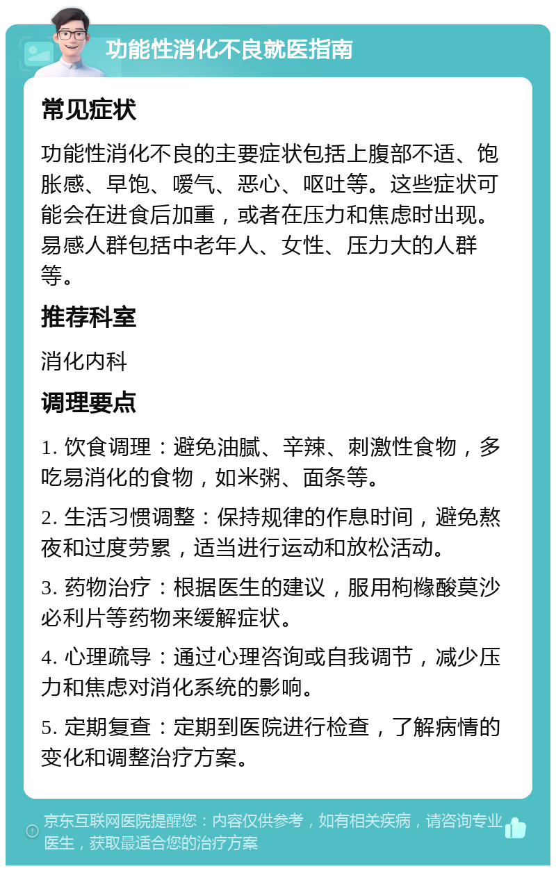 功能性消化不良就医指南 常见症状 功能性消化不良的主要症状包括上腹部不适、饱胀感、早饱、嗳气、恶心、呕吐等。这些症状可能会在进食后加重，或者在压力和焦虑时出现。易感人群包括中老年人、女性、压力大的人群等。 推荐科室 消化内科 调理要点 1. 饮食调理：避免油腻、辛辣、刺激性食物，多吃易消化的食物，如米粥、面条等。 2. 生活习惯调整：保持规律的作息时间，避免熬夜和过度劳累，适当进行运动和放松活动。 3. 药物治疗：根据医生的建议，服用枸橼酸莫沙必利片等药物来缓解症状。 4. 心理疏导：通过心理咨询或自我调节，减少压力和焦虑对消化系统的影响。 5. 定期复查：定期到医院进行检查，了解病情的变化和调整治疗方案。