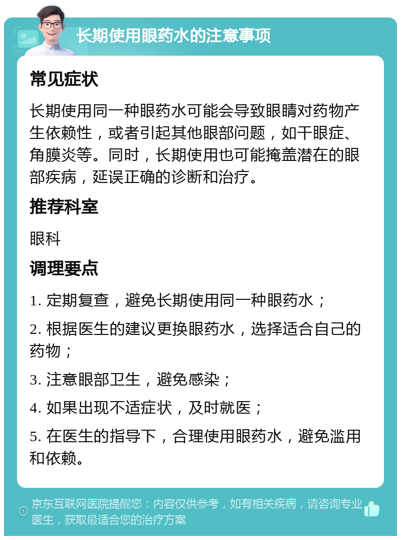 长期使用眼药水的注意事项 常见症状 长期使用同一种眼药水可能会导致眼睛对药物产生依赖性，或者引起其他眼部问题，如干眼症、角膜炎等。同时，长期使用也可能掩盖潜在的眼部疾病，延误正确的诊断和治疗。 推荐科室 眼科 调理要点 1. 定期复查，避免长期使用同一种眼药水； 2. 根据医生的建议更换眼药水，选择适合自己的药物； 3. 注意眼部卫生，避免感染； 4. 如果出现不适症状，及时就医； 5. 在医生的指导下，合理使用眼药水，避免滥用和依赖。