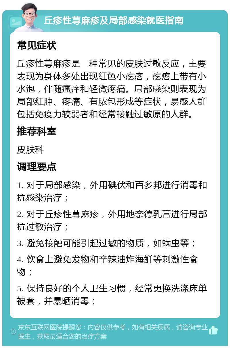 丘疹性荨麻疹及局部感染就医指南 常见症状 丘疹性荨麻疹是一种常见的皮肤过敏反应，主要表现为身体多处出现红色小疙瘩，疙瘩上带有小水泡，伴随瘙痒和轻微疼痛。局部感染则表现为局部红肿、疼痛、有脓包形成等症状，易感人群包括免疫力较弱者和经常接触过敏原的人群。 推荐科室 皮肤科 调理要点 1. 对于局部感染，外用碘伏和百多邦进行消毒和抗感染治疗； 2. 对于丘疹性荨麻疹，外用地奈德乳膏进行局部抗过敏治疗； 3. 避免接触可能引起过敏的物质，如螨虫等； 4. 饮食上避免发物和辛辣油炸海鲜等刺激性食物； 5. 保持良好的个人卫生习惯，经常更换洗涤床单被套，并暴晒消毒；