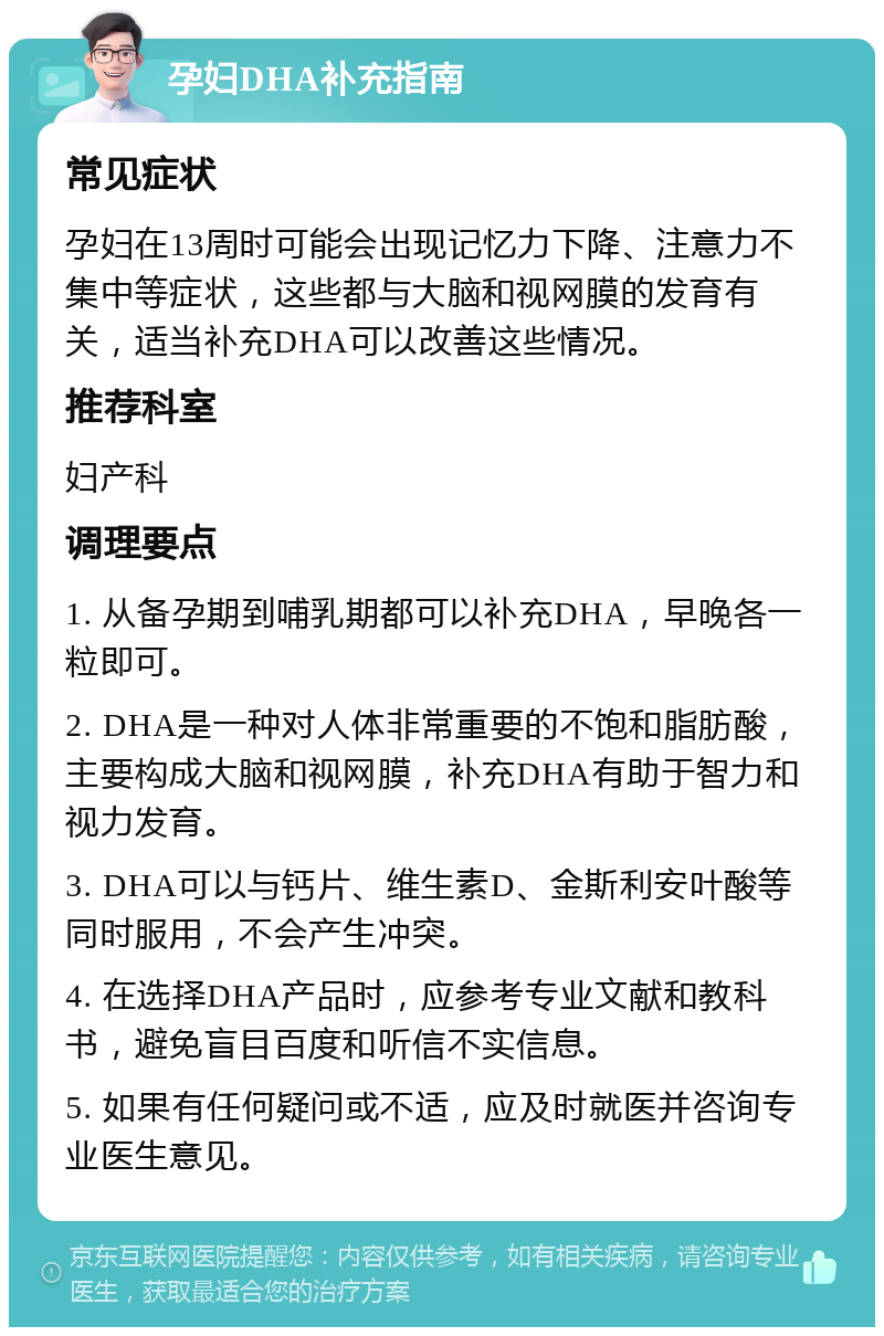 孕妇DHA补充指南 常见症状 孕妇在13周时可能会出现记忆力下降、注意力不集中等症状，这些都与大脑和视网膜的发育有关，适当补充DHA可以改善这些情况。 推荐科室 妇产科 调理要点 1. 从备孕期到哺乳期都可以补充DHA，早晚各一粒即可。 2. DHA是一种对人体非常重要的不饱和脂肪酸，主要构成大脑和视网膜，补充DHA有助于智力和视力发育。 3. DHA可以与钙片、维生素D、金斯利安叶酸等同时服用，不会产生冲突。 4. 在选择DHA产品时，应参考专业文献和教科书，避免盲目百度和听信不实信息。 5. 如果有任何疑问或不适，应及时就医并咨询专业医生意见。