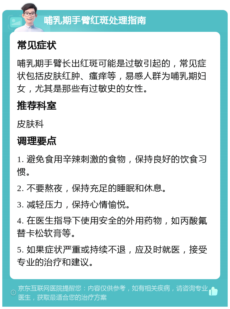 哺乳期手臂红斑处理指南 常见症状 哺乳期手臂长出红斑可能是过敏引起的，常见症状包括皮肤红肿、瘙痒等，易感人群为哺乳期妇女，尤其是那些有过敏史的女性。 推荐科室 皮肤科 调理要点 1. 避免食用辛辣刺激的食物，保持良好的饮食习惯。 2. 不要熬夜，保持充足的睡眠和休息。 3. 减轻压力，保持心情愉悦。 4. 在医生指导下使用安全的外用药物，如丙酸氟替卡松软膏等。 5. 如果症状严重或持续不退，应及时就医，接受专业的治疗和建议。