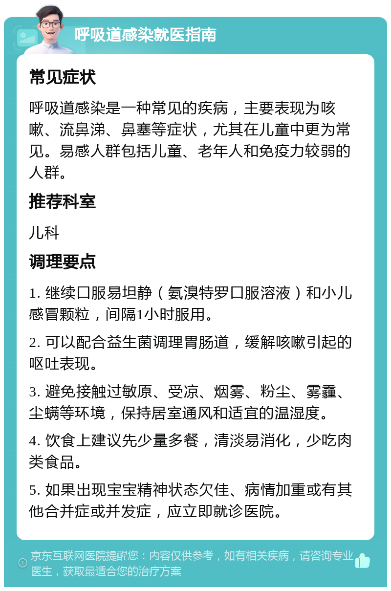 呼吸道感染就医指南 常见症状 呼吸道感染是一种常见的疾病，主要表现为咳嗽、流鼻涕、鼻塞等症状，尤其在儿童中更为常见。易感人群包括儿童、老年人和免疫力较弱的人群。 推荐科室 儿科 调理要点 1. 继续口服易坦静（氨溴特罗口服溶液）和小儿感冒颗粒，间隔1小时服用。 2. 可以配合益生菌调理胃肠道，缓解咳嗽引起的呕吐表现。 3. 避免接触过敏原、受凉、烟雾、粉尘、雾霾、尘螨等环境，保持居室通风和适宜的温湿度。 4. 饮食上建议先少量多餐，清淡易消化，少吃肉类食品。 5. 如果出现宝宝精神状态欠佳、病情加重或有其他合并症或并发症，应立即就诊医院。