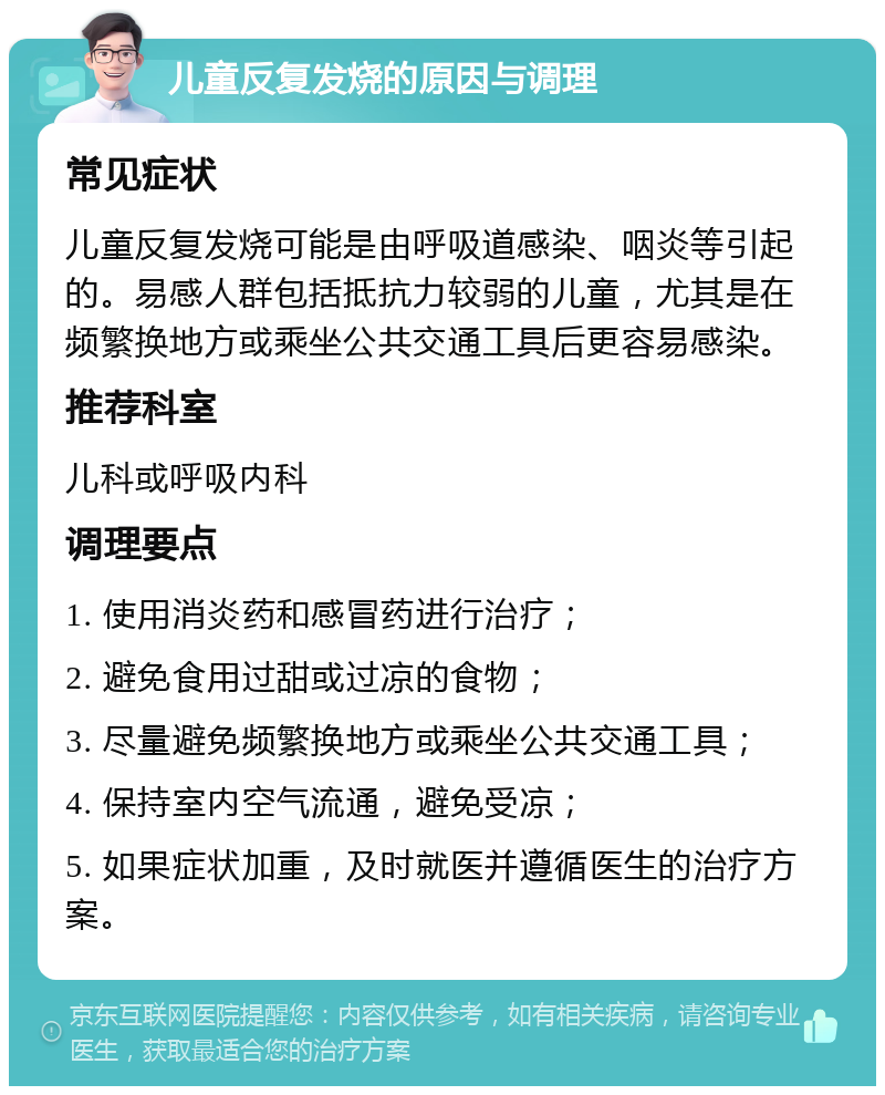 儿童反复发烧的原因与调理 常见症状 儿童反复发烧可能是由呼吸道感染、咽炎等引起的。易感人群包括抵抗力较弱的儿童，尤其是在频繁换地方或乘坐公共交通工具后更容易感染。 推荐科室 儿科或呼吸内科 调理要点 1. 使用消炎药和感冒药进行治疗； 2. 避免食用过甜或过凉的食物； 3. 尽量避免频繁换地方或乘坐公共交通工具； 4. 保持室内空气流通，避免受凉； 5. 如果症状加重，及时就医并遵循医生的治疗方案。