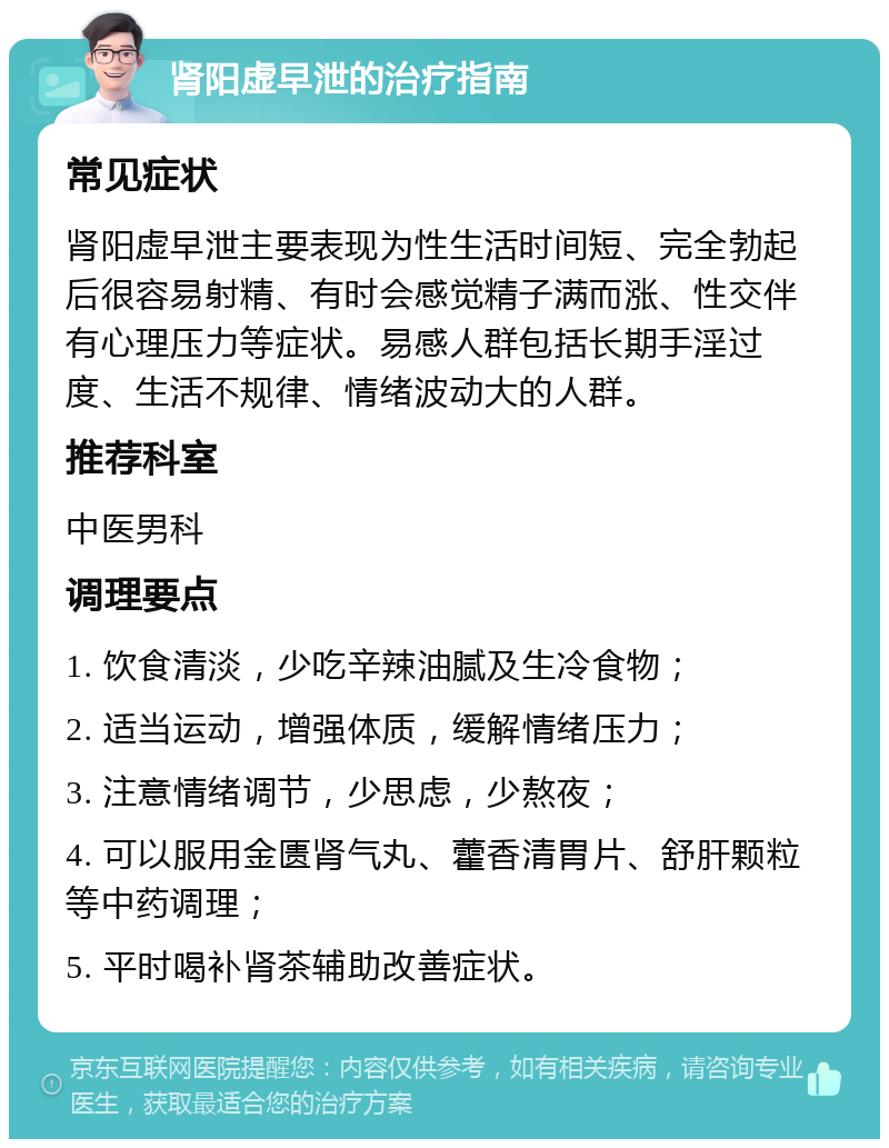 肾阳虚早泄的治疗指南 常见症状 肾阳虚早泄主要表现为性生活时间短、完全勃起后很容易射精、有时会感觉精子满而涨、性交伴有心理压力等症状。易感人群包括长期手淫过度、生活不规律、情绪波动大的人群。 推荐科室 中医男科 调理要点 1. 饮食清淡，少吃辛辣油腻及生冷食物； 2. 适当运动，增强体质，缓解情绪压力； 3. 注意情绪调节，少思虑，少熬夜； 4. 可以服用金匮肾气丸、藿香清胃片、舒肝颗粒等中药调理； 5. 平时喝补肾茶辅助改善症状。