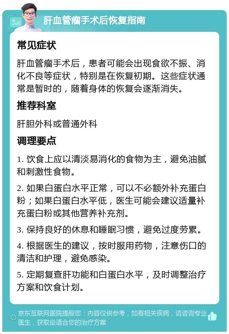 肝血管瘤手术后恢复指南 常见症状 肝血管瘤手术后，患者可能会出现食欲不振、消化不良等症状，特别是在恢复初期。这些症状通常是暂时的，随着身体的恢复会逐渐消失。 推荐科室 肝胆外科或普通外科 调理要点 1. 饮食上应以清淡易消化的食物为主，避免油腻和刺激性食物。 2. 如果白蛋白水平正常，可以不必额外补充蛋白粉；如果白蛋白水平低，医生可能会建议适量补充蛋白粉或其他营养补充剂。 3. 保持良好的休息和睡眠习惯，避免过度劳累。 4. 根据医生的建议，按时服用药物，注意伤口的清洁和护理，避免感染。 5. 定期复查肝功能和白蛋白水平，及时调整治疗方案和饮食计划。