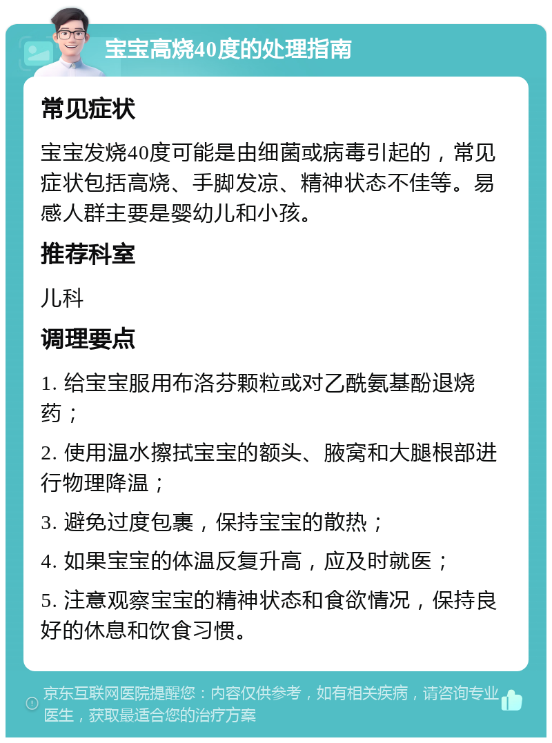 宝宝高烧40度的处理指南 常见症状 宝宝发烧40度可能是由细菌或病毒引起的，常见症状包括高烧、手脚发凉、精神状态不佳等。易感人群主要是婴幼儿和小孩。 推荐科室 儿科 调理要点 1. 给宝宝服用布洛芬颗粒或对乙酰氨基酚退烧药； 2. 使用温水擦拭宝宝的额头、腋窝和大腿根部进行物理降温； 3. 避免过度包裹，保持宝宝的散热； 4. 如果宝宝的体温反复升高，应及时就医； 5. 注意观察宝宝的精神状态和食欲情况，保持良好的休息和饮食习惯。