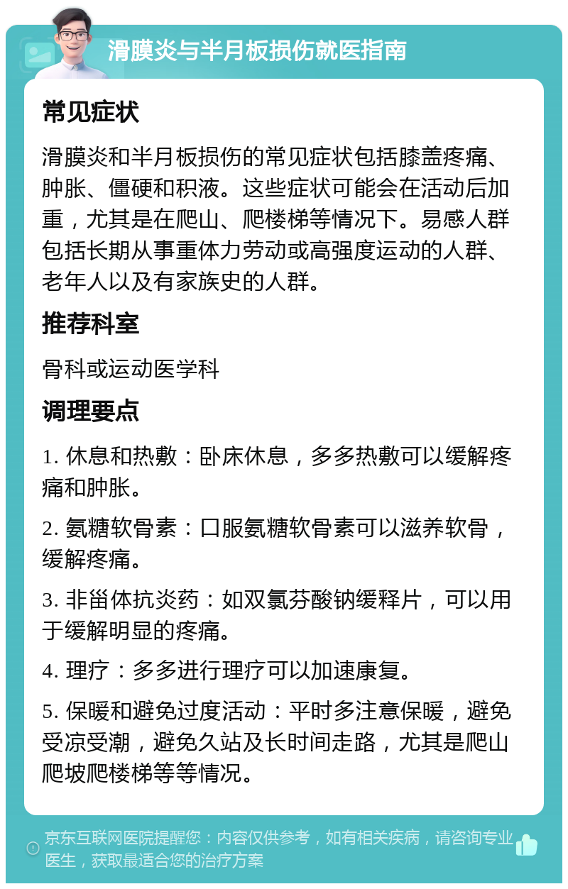 滑膜炎与半月板损伤就医指南 常见症状 滑膜炎和半月板损伤的常见症状包括膝盖疼痛、肿胀、僵硬和积液。这些症状可能会在活动后加重，尤其是在爬山、爬楼梯等情况下。易感人群包括长期从事重体力劳动或高强度运动的人群、老年人以及有家族史的人群。 推荐科室 骨科或运动医学科 调理要点 1. 休息和热敷：卧床休息，多多热敷可以缓解疼痛和肿胀。 2. 氨糖软骨素：口服氨糖软骨素可以滋养软骨，缓解疼痛。 3. 非甾体抗炎药：如双氯芬酸钠缓释片，可以用于缓解明显的疼痛。 4. 理疗：多多进行理疗可以加速康复。 5. 保暖和避免过度活动：平时多注意保暖，避免受凉受潮，避免久站及长时间走路，尤其是爬山爬坡爬楼梯等等情况。