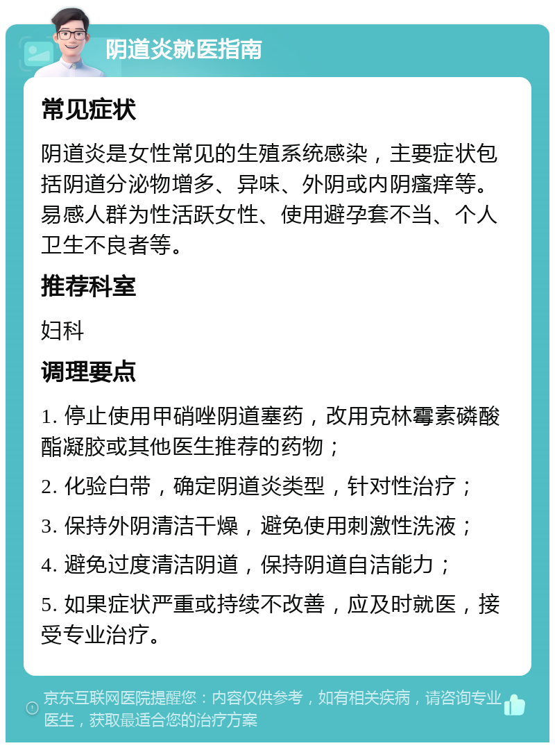 阴道炎就医指南 常见症状 阴道炎是女性常见的生殖系统感染，主要症状包括阴道分泌物增多、异味、外阴或内阴瘙痒等。易感人群为性活跃女性、使用避孕套不当、个人卫生不良者等。 推荐科室 妇科 调理要点 1. 停止使用甲硝唑阴道塞药，改用克林霉素磷酸酯凝胶或其他医生推荐的药物； 2. 化验白带，确定阴道炎类型，针对性治疗； 3. 保持外阴清洁干燥，避免使用刺激性洗液； 4. 避免过度清洁阴道，保持阴道自洁能力； 5. 如果症状严重或持续不改善，应及时就医，接受专业治疗。