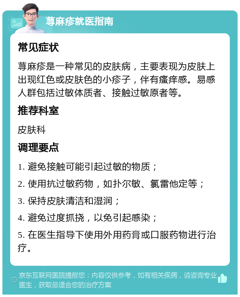 荨麻疹就医指南 常见症状 荨麻疹是一种常见的皮肤病，主要表现为皮肤上出现红色或皮肤色的小疹子，伴有瘙痒感。易感人群包括过敏体质者、接触过敏原者等。 推荐科室 皮肤科 调理要点 1. 避免接触可能引起过敏的物质； 2. 使用抗过敏药物，如扑尔敏、氯雷他定等； 3. 保持皮肤清洁和湿润； 4. 避免过度抓挠，以免引起感染； 5. 在医生指导下使用外用药膏或口服药物进行治疗。