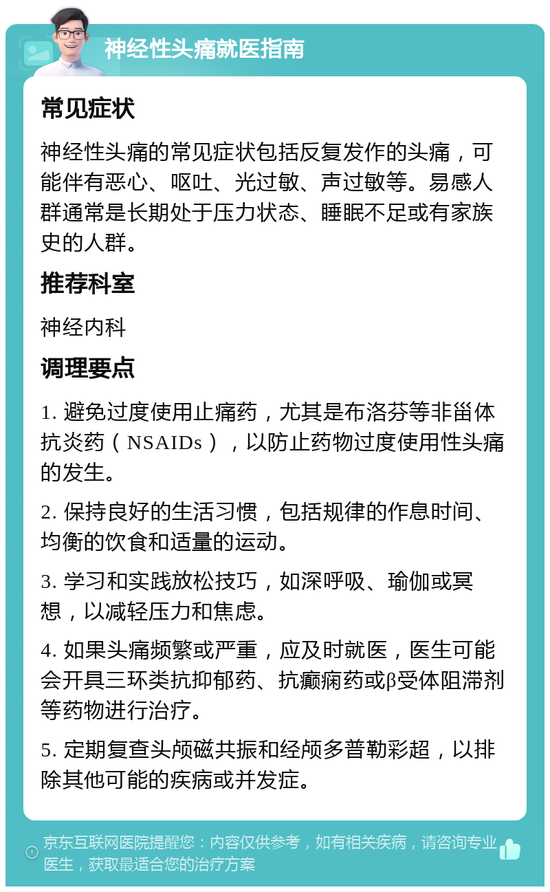 神经性头痛就医指南 常见症状 神经性头痛的常见症状包括反复发作的头痛，可能伴有恶心、呕吐、光过敏、声过敏等。易感人群通常是长期处于压力状态、睡眠不足或有家族史的人群。 推荐科室 神经内科 调理要点 1. 避免过度使用止痛药，尤其是布洛芬等非甾体抗炎药（NSAIDs），以防止药物过度使用性头痛的发生。 2. 保持良好的生活习惯，包括规律的作息时间、均衡的饮食和适量的运动。 3. 学习和实践放松技巧，如深呼吸、瑜伽或冥想，以减轻压力和焦虑。 4. 如果头痛频繁或严重，应及时就医，医生可能会开具三环类抗抑郁药、抗癫痫药或β受体阻滞剂等药物进行治疗。 5. 定期复查头颅磁共振和经颅多普勒彩超，以排除其他可能的疾病或并发症。