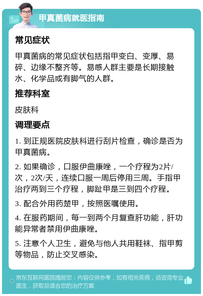 甲真菌病就医指南 常见症状 甲真菌病的常见症状包括指甲变白、变厚、易碎、边缘不整齐等。易感人群主要是长期接触水、化学品或有脚气的人群。 推荐科室 皮肤科 调理要点 1. 到正规医院皮肤科进行刮片检查，确诊是否为甲真菌病。 2. 如果确诊，口服伊曲康唑，一个疗程为2片/次，2次/天，连续口服一周后停用三周。手指甲治疗两到三个疗程，脚趾甲是三到四个疗程。 3. 配合外用药楚甲，按照医嘱使用。 4. 在服药期间，每一到两个月复查肝功能，肝功能异常者禁用伊曲康唑。 5. 注意个人卫生，避免与他人共用鞋袜、指甲剪等物品，防止交叉感染。