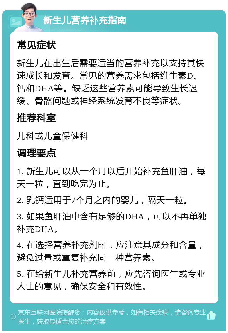 新生儿营养补充指南 常见症状 新生儿在出生后需要适当的营养补充以支持其快速成长和发育。常见的营养需求包括维生素D、钙和DHA等。缺乏这些营养素可能导致生长迟缓、骨骼问题或神经系统发育不良等症状。 推荐科室 儿科或儿童保健科 调理要点 1. 新生儿可以从一个月以后开始补充鱼肝油，每天一粒，直到吃完为止。 2. 乳钙适用于7个月之内的婴儿，隔天一粒。 3. 如果鱼肝油中含有足够的DHA，可以不再单独补充DHA。 4. 在选择营养补充剂时，应注意其成分和含量，避免过量或重复补充同一种营养素。 5. 在给新生儿补充营养前，应先咨询医生或专业人士的意见，确保安全和有效性。