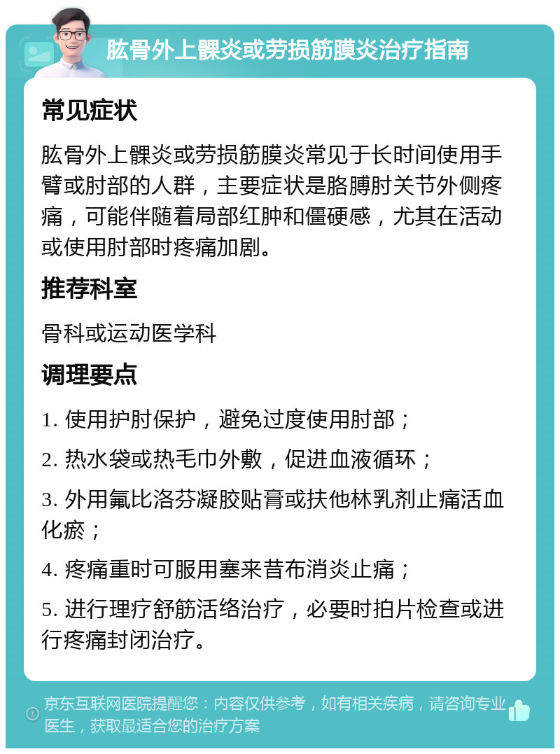 肱骨外上髁炎或劳损筋膜炎治疗指南 常见症状 肱骨外上髁炎或劳损筋膜炎常见于长时间使用手臂或肘部的人群，主要症状是胳膊肘关节外侧疼痛，可能伴随着局部红肿和僵硬感，尤其在活动或使用肘部时疼痛加剧。 推荐科室 骨科或运动医学科 调理要点 1. 使用护肘保护，避免过度使用肘部； 2. 热水袋或热毛巾外敷，促进血液循环； 3. 外用氟比洛芬凝胶贴膏或扶他林乳剂止痛活血化瘀； 4. 疼痛重时可服用塞来昔布消炎止痛； 5. 进行理疗舒筋活络治疗，必要时拍片检查或进行疼痛封闭治疗。