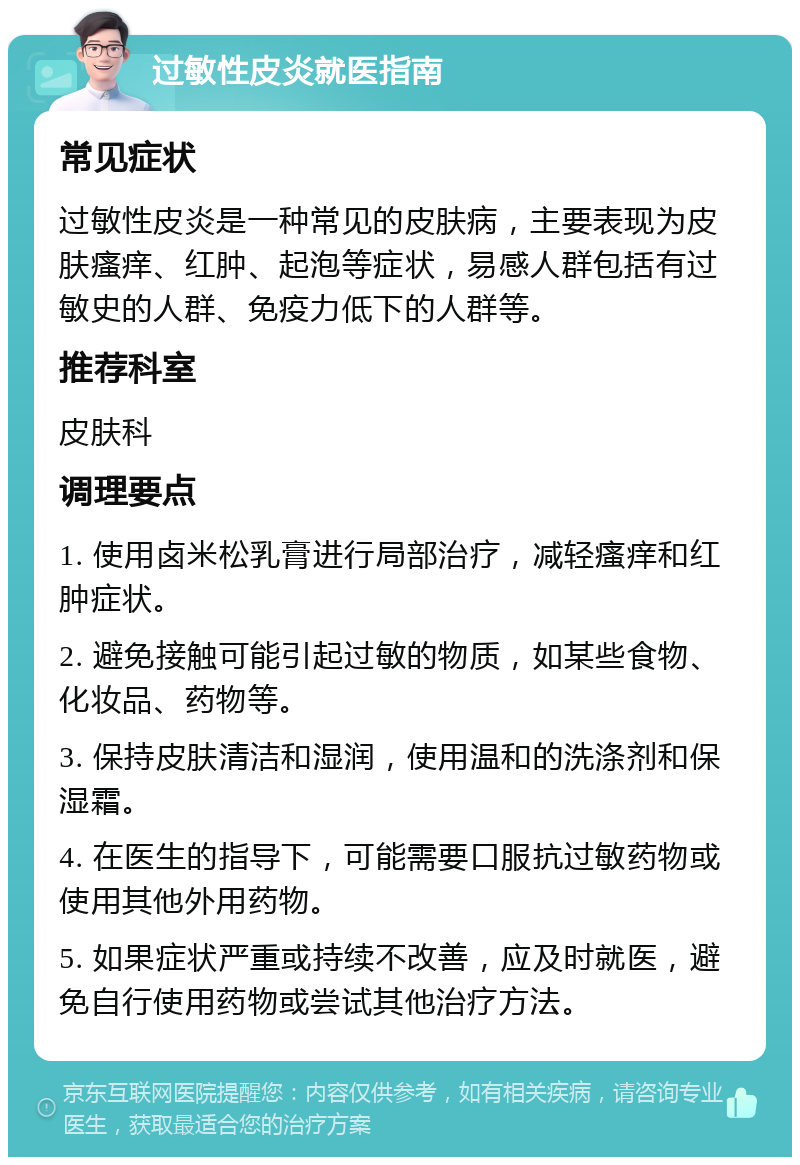 过敏性皮炎就医指南 常见症状 过敏性皮炎是一种常见的皮肤病，主要表现为皮肤瘙痒、红肿、起泡等症状，易感人群包括有过敏史的人群、免疫力低下的人群等。 推荐科室 皮肤科 调理要点 1. 使用卤米松乳膏进行局部治疗，减轻瘙痒和红肿症状。 2. 避免接触可能引起过敏的物质，如某些食物、化妆品、药物等。 3. 保持皮肤清洁和湿润，使用温和的洗涤剂和保湿霜。 4. 在医生的指导下，可能需要口服抗过敏药物或使用其他外用药物。 5. 如果症状严重或持续不改善，应及时就医，避免自行使用药物或尝试其他治疗方法。