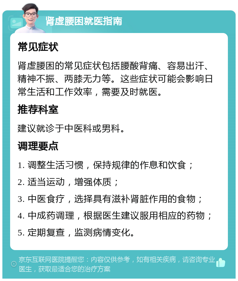 肾虚腰困就医指南 常见症状 肾虚腰困的常见症状包括腰酸背痛、容易出汗、精神不振、两膝无力等。这些症状可能会影响日常生活和工作效率，需要及时就医。 推荐科室 建议就诊于中医科或男科。 调理要点 1. 调整生活习惯，保持规律的作息和饮食； 2. 适当运动，增强体质； 3. 中医食疗，选择具有滋补肾脏作用的食物； 4. 中成药调理，根据医生建议服用相应的药物； 5. 定期复查，监测病情变化。