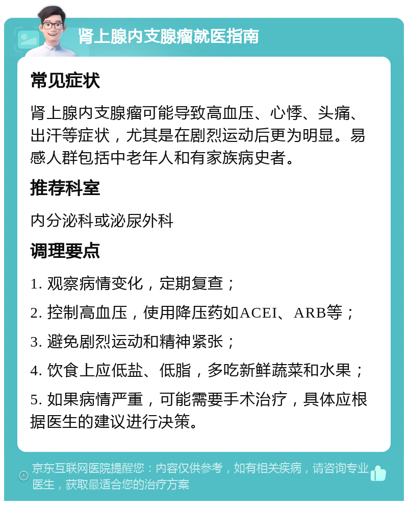 肾上腺内支腺瘤就医指南 常见症状 肾上腺内支腺瘤可能导致高血压、心悸、头痛、出汗等症状，尤其是在剧烈运动后更为明显。易感人群包括中老年人和有家族病史者。 推荐科室 内分泌科或泌尿外科 调理要点 1. 观察病情变化，定期复查； 2. 控制高血压，使用降压药如ACEI、ARB等； 3. 避免剧烈运动和精神紧张； 4. 饮食上应低盐、低脂，多吃新鲜蔬菜和水果； 5. 如果病情严重，可能需要手术治疗，具体应根据医生的建议进行决策。