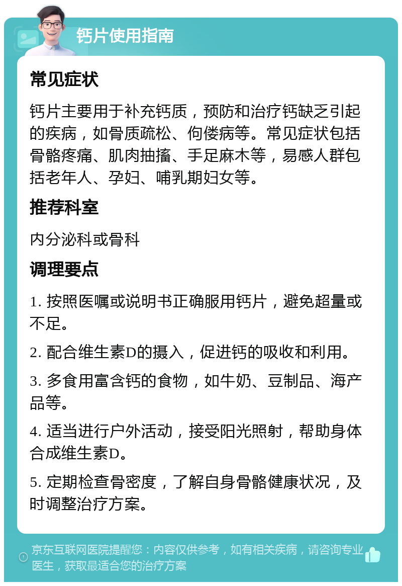 钙片使用指南 常见症状 钙片主要用于补充钙质，预防和治疗钙缺乏引起的疾病，如骨质疏松、佝偻病等。常见症状包括骨骼疼痛、肌肉抽搐、手足麻木等，易感人群包括老年人、孕妇、哺乳期妇女等。 推荐科室 内分泌科或骨科 调理要点 1. 按照医嘱或说明书正确服用钙片，避免超量或不足。 2. 配合维生素D的摄入，促进钙的吸收和利用。 3. 多食用富含钙的食物，如牛奶、豆制品、海产品等。 4. 适当进行户外活动，接受阳光照射，帮助身体合成维生素D。 5. 定期检查骨密度，了解自身骨骼健康状况，及时调整治疗方案。