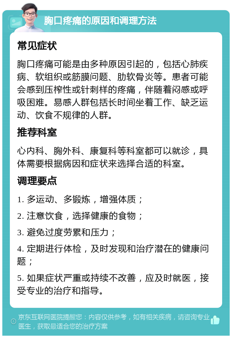 胸口疼痛的原因和调理方法 常见症状 胸口疼痛可能是由多种原因引起的，包括心肺疾病、软组织或筋膜问题、肋软骨炎等。患者可能会感到压榨性或针刺样的疼痛，伴随着闷感或呼吸困难。易感人群包括长时间坐着工作、缺乏运动、饮食不规律的人群。 推荐科室 心内科、胸外科、康复科等科室都可以就诊，具体需要根据病因和症状来选择合适的科室。 调理要点 1. 多运动、多锻炼，增强体质； 2. 注意饮食，选择健康的食物； 3. 避免过度劳累和压力； 4. 定期进行体检，及时发现和治疗潜在的健康问题； 5. 如果症状严重或持续不改善，应及时就医，接受专业的治疗和指导。