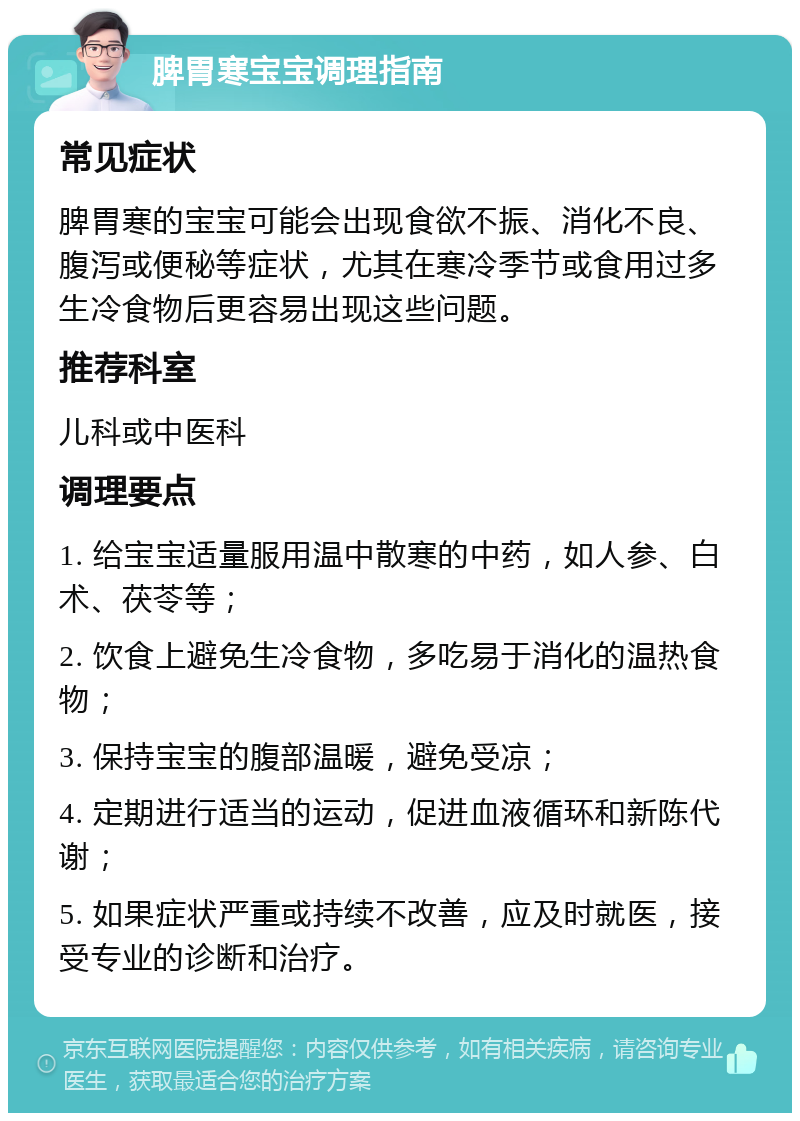 脾胃寒宝宝调理指南 常见症状 脾胃寒的宝宝可能会出现食欲不振、消化不良、腹泻或便秘等症状，尤其在寒冷季节或食用过多生冷食物后更容易出现这些问题。 推荐科室 儿科或中医科 调理要点 1. 给宝宝适量服用温中散寒的中药，如人参、白术、茯苓等； 2. 饮食上避免生冷食物，多吃易于消化的温热食物； 3. 保持宝宝的腹部温暖，避免受凉； 4. 定期进行适当的运动，促进血液循环和新陈代谢； 5. 如果症状严重或持续不改善，应及时就医，接受专业的诊断和治疗。