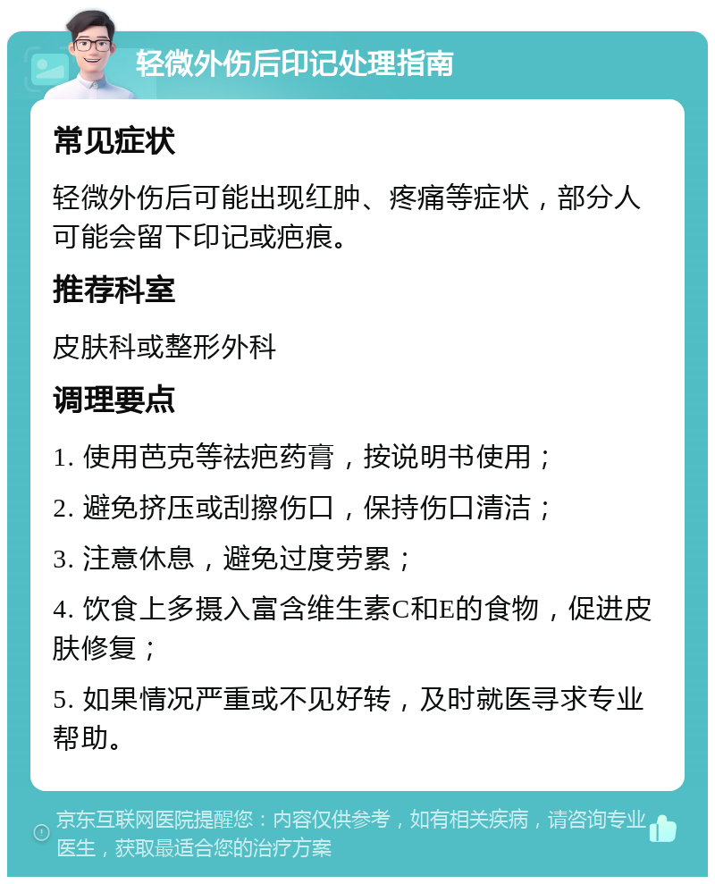 轻微外伤后印记处理指南 常见症状 轻微外伤后可能出现红肿、疼痛等症状，部分人可能会留下印记或疤痕。 推荐科室 皮肤科或整形外科 调理要点 1. 使用芭克等祛疤药膏，按说明书使用； 2. 避免挤压或刮擦伤口，保持伤口清洁； 3. 注意休息，避免过度劳累； 4. 饮食上多摄入富含维生素C和E的食物，促进皮肤修复； 5. 如果情况严重或不见好转，及时就医寻求专业帮助。